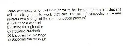 Jenna composes an e-mail from home to her boss to inform him that she will be late getting to work that day. The act of composing an e-mail involves which stage of the communication process?
A) Selecting a channel
B) Sifting through noise
C) Providing feedback
D) Encoding the message
E) Decoding the message