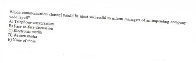 Which communication channel would be most successful to inform managers of an impending company-wide layoff?
A) Telephone conversation
B) Face-to-face discussion
C) Electronic media
D) Written media
E) None of these