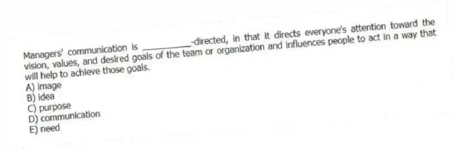 Managers' communication is __________-directed, in that it directs everyone's attention toward the vision, values, and desired goals of the team or organization and influences people to act in a way that will help to achieve those goals.
A) image
B) idea
C) purpose
D) communication
E) need