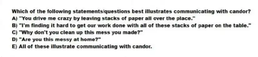 Which of the following statements/questions best illustrates communicating with candor?
A) "You drive me crazy by leaving stacks of paper all over the place."
B) "I'm finding it hard to get our work done with all of these stacks of paper on the table."
C) "Why don't you clean up this mess you made?"
D) "Are you this messy at home?"
E) All of these illustrate communicating with candor.