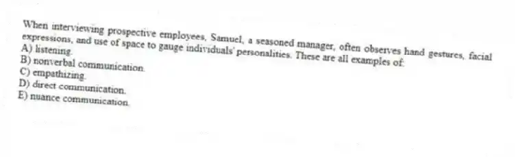 When interviewing prospective employees, Samuel, a seasoned manager, often observes hand gestures, facial expressions, and use of space to gauge individuals' personalities. These are all examples of:
A) listening.
B) nonverbal communication.
C) empathizing.
D) direct communication.
E) nuance communication.