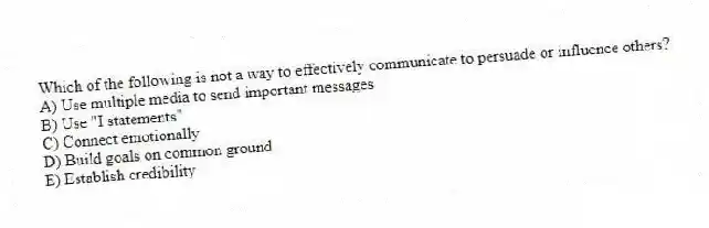 Which of the following is not a way to effectively communicate to persuade or influence others?
A) Use multiple media to send important messages
B) Use "I statements"
C) Connect emotionally
D) Build goals on common ground
E) Establish credibility