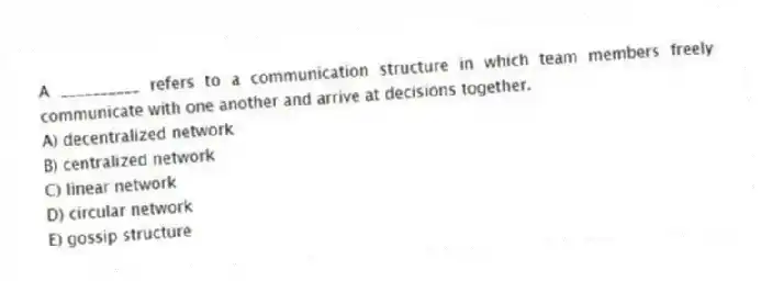 A __________ refers to a communication structure in which team members freely communicate with one another and arrive at decisions together.
A) decentralized network
B) centralized network
C) linear network
D) circular network
E) gossip structure
