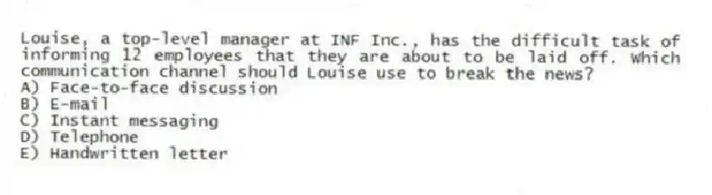 Louise, a top-level manager at INF Inc., has the difficult task of informing 12 employees that they are about to be laid off. Which communication channel should Louise use to break the news?
A) Face-to-face discussion
B) E-mail
C) Instant messaging
D) Telephone
E) Handwritten letter