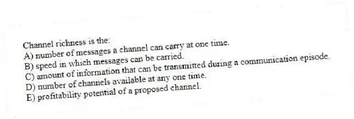 Channel richness is the:
A) number of messages a channel can carry at one time.
B) speed in which messages can be carried.
C) amount of information that can be transmitted during a communication episode.
D) number of channels available at any one time.
E) profitability potential of a proposed channel.