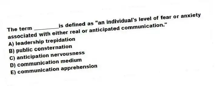 The term __________is defined as "an individual's level of fear or anxiety associated with either real or anticipated communication."
A) leadership trepidation
B) public consternation
C) anticipation nervousness
D) communication medium
E) communication apprehension