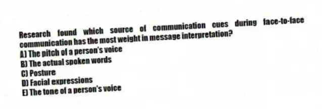 Research found which source of communication cues during face-to-face communication has the most weight in message interpretation?
A) The pitch of a person's voice
B) The actual spoken words
C) Posture
D) Facial expressions
E) The tone of a person's voice