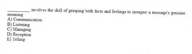 __________ involves the skill of grasping both facts and feelings to interpret a message's genuine meaning.
A) Communication
B) Listening
C) Managing
D) Reception
E) Telling