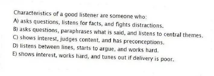 Characteristics of a good listener are someone who:
A) asks questions, listens for facts, and fights distractions.
B) asks questions, paraphrases what is said, and listens to central themes.
C) shows interest, judges content, and has preconceptions.
D) listens between lines, starts to argue, and works hard.
E) shows interest, works hard, and tunes out if delivery is poor.