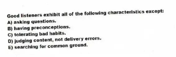Good listeners exhibit all of the following characteristics except:
A) asking questions.
B) having preconceptions.
C) tolerating bad habits.
D) judging content, not delivery errors.
E) searching for common ground.