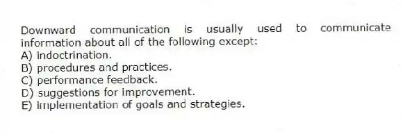 Downward communication is usually used to communicate information about all of the following except:
A) indoctrination.
B) procedures and practices.
C) performance feedback.
D) suggestions for improvement.
E) implementation of goals and strategies.