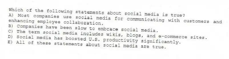 Which of the following statements about social media is true?
A) Most companies use social media for communicating with customers and enhancing employee collaboration.
B) Companies have been slow to embrace social media.
C) The term social media includes wikis, blogs, and e-commerce sites.
D) Social media has boosted U.S. productivity significantly.
E) All of these statements about social media are true.