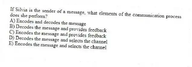 If Silvia is the sender of a message, what elements of the communication process does she perform?
A) Encodes and decodes the message
B) Decodes the message and provides feedback
C) Encodes the message and provides feedback
D) Decodes the message and selects the channel
E) Encodes the message and selects the channel
