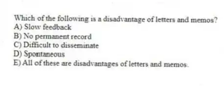 Which of the following is a disadvantage of letters and memos?
A) Slow feedback
B) No permanent record
C) Difficult to disseminate
D) Spontaneous
E) All of these are disadvantages of letters and memos.