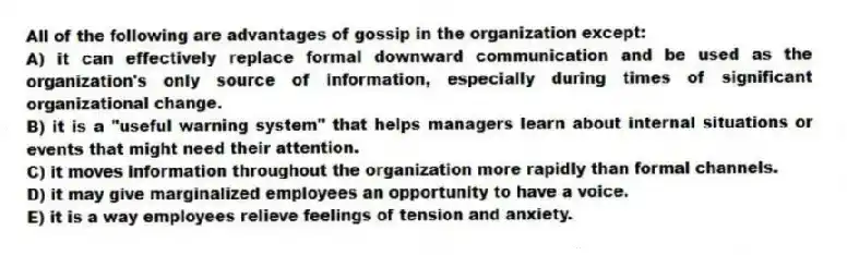 All of the following are advantages of gossip in the organization except:
A) it can effectively replace formal downward communication and be used as the organization's only source of information, especially during times of significant organizational change.
B) it is a "useful warning system" that helps managers learn about internal situations or events that might need their attention.
C) it moves information throughout the organization more rapidly than formal channels.
D) it may give marginalized employees an opportunity to have a voice.
E) it is a way employees relieve feelings of tension and anxiety.