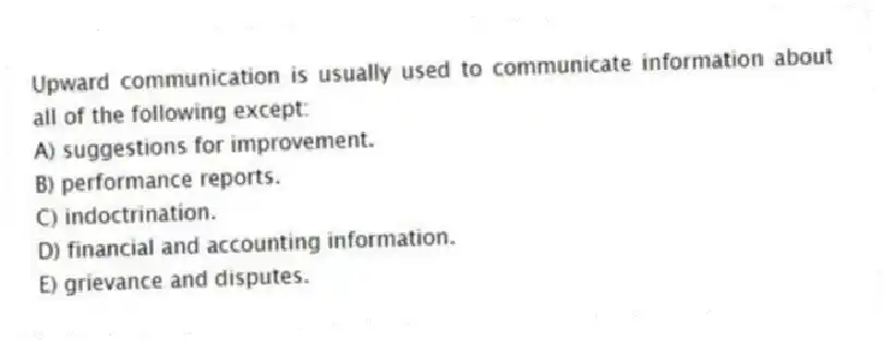 Upward communication is usually used to communicate information about all of the following except:
A) suggestions for improvement.
B) performance reports.
C) indoctrination.
D) financial and accounting information.
E) grievance and disputes.