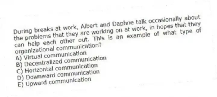 During breaks at work, Albert and Daphne talk occasionally about the problems that they are working on at work, in hopes that they can help each other out. This is an example of what type of organizational communication?
A) Virtual communication
B) Decentralized communication
C) Horizontal communication
D) Downward communication
E) Upward communication