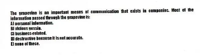The grapevine is an important means of communication that exists in companies. Most of the information passed through the grapevine is:
A) personal information.
B) vicious gossip.
C) business-related.
D) destructive because it is not accurate.
E) none of these.
