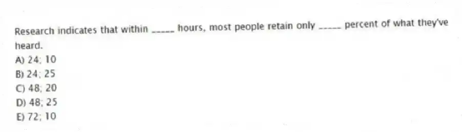 Research indicates that within _____ hours, most people retain only _____ percent of what they've heard.
A) 24; 10
B) 24; 25
C) 48; 20
D) 48; 25
E) 72; 10