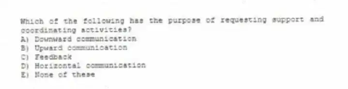 Which of the following has the purpose of requesting support and coordinating activities?
A) Downward communication
B) Upward communication
C) Feedback
D) Horizontal communication
E) None of these
