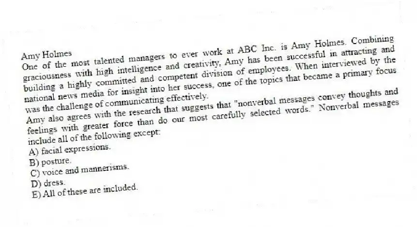 Amy Holmes
One of the most talented managers to ever work at ABC Inc. is Amy Holmes. Combining graciousness with high intelligence and creativity, Amy has been successful in attracting and building a highly committed and competent division of employees. When interviewed by the national news media for insight into her success, one of the topics that became a primary focus was the challenge of communicating effectively.
-Amy also agrees with the research that suggests that "nonverbal messages convey thoughts and feelings with greater force than do our most carefully selected words." Nonverbal messages include all of the following except:
A) facial expressions.
B) posture.
C) voice and mannerisms.
D) dress.
E) All of these are included.