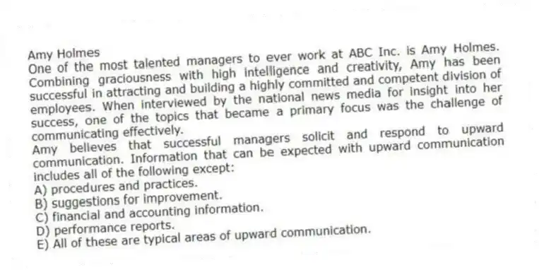 Amy Holmes
One of the most talented managers to ever work at ABC Inc. is Amy Holmes. Combining graciousness with high intelligence and creativity, Amy has been successful in attracting and building a highly committed and competent division of employees. When interviewed by the national news media for insight into her success, one of the topics that became a primary focus was the challenge of communicating effectively.
-Amy believes that successful managers solicit and respond to upward communication. Information that can be expected with upward communication includes all of the following except:
A) procedures and practices.
B) suggestions for improvement.
C) financial and accounting information.
D) performance reports.
E) All of these are typical areas of upward communication.