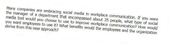 Many companies are embracing social media in workplace communication. If you were the manager of a department that encompassed about 35 people, what type of social media tool would you choose to use to improve workplace communication? How would you want employees to use it? What benefits would the employees and the organization derive from this new approach?