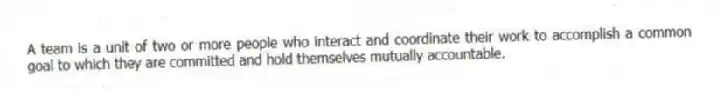 A team is a unit of two or more people who interact and coordinate their work to accomplish a common goal to which they are committed and hold themselves mutually accountable.