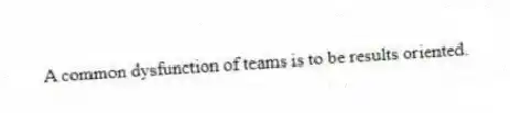 A common dysfunction of teams is to be results oriented.