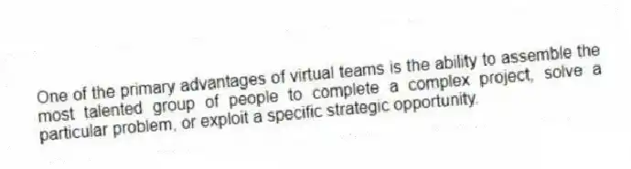 One of the primary advantages of virtual teams is the ability to assemble the most talented group of people to complete a complex project, solve a particular problem, or exploit a specific strategic opportunity.