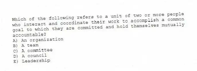 Which of the following refers to a unit of two or more people who interact and coordinate their work to accomplish a common goal to which they are committed and hold themselves mutually accountable?
A) An organization
B) A team
C) A committee
D) A council
E) Leadership