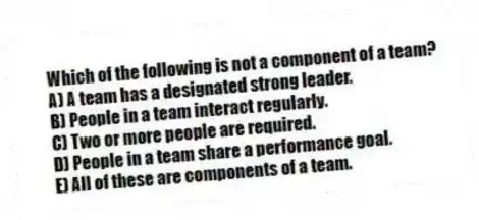 Which of the following is not a component of a team?
A) A team has a designated strong leader.
B) People in a team interact regularly.
C) Two or more people are required.
D) People in a team share a performance goal.
E) All of these are components of a team.