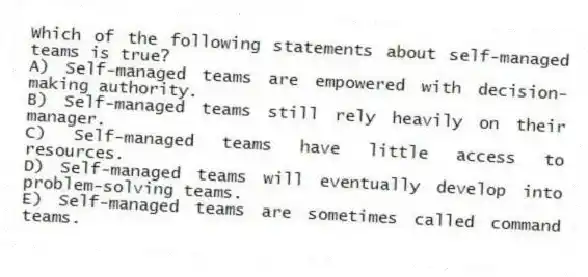Which of the following statements about self-managed teams is true?
A) Self-managed teams are empowered with decision-making authority.
B) Self-managed teams still rely heavily on their manager.
C) Self-managed teams have little access to resources.
D) Self-managed teams will eventually develop into problem-solving teams.
E) Self-managed teams are sometimes called command teams.