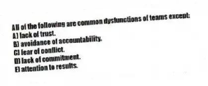 All of the following are common dysfunctions of teams except:
A) lack of trust.
B) avoidance of accountability.
C) fear of conflict.
D) lack of commitment.
E) attention to results.
