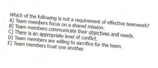 Which of the following is not a requirement of effective teamwork?
A) Team members focus on a shared mission.
B) Team members communicate their objectives and needs.
C) There is an appropriate level of conflict.
D) Team members are willing to sacrifice for the team.
E) Team members trust one another.