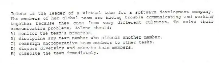 Jolene is the leader of a virtual team for a software development company. The members of her global team are having trouble communicating and working together because they come from very different cultures. To solve their communication problems, Jolene should:
A) monitor the team's progress.
B) discipline any team member who offends another member.
C) reassign uncooperative team members to other tasks.
D) discuss diversity and educate team members.
E) dissolve the team immediately.