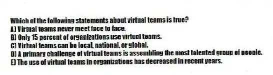 Which of the following statements about virtual teams is true?
A) Virtual teams never meet face to face.
B) Only 15 percent of organizations use virtual teams.
C) Virtual teams can be local, national, or global.
D) A primary challenge of virtual teams is assembling the most talented group of people.
E) The use of virtual teams in organizations has decreased in recent years.