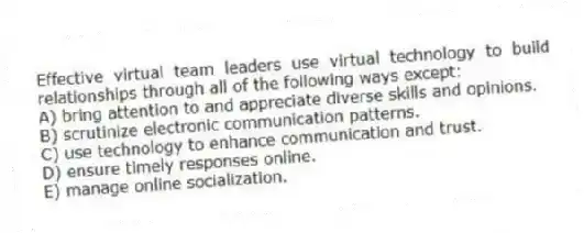 Effective virtual team leaders use virtual technology to build relationships through all of the following ways except:
A) bring attention to and appreciate diverse skills and opinions.
B) scrutinize electronic communication patterns.
C) use technology to enhance communication and trust.
D) ensure timely responses online.
E) manage online socialization.