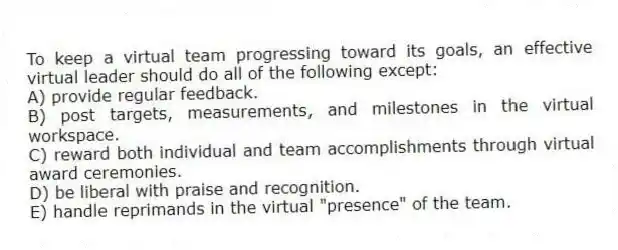 To keep a virtual team progressing toward its goals, an effective virtual leader should do all of the following except:
A) provide regular feedback.
B) post targets, measurements, and milestones in the virtual workspace.
C) reward both individual and team accomplishments through virtual award ceremonies.
D) be liberal with praise and recognition.
E) handle reprimands in the virtual "presence" of the team.