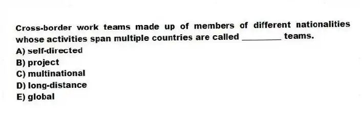 Cross-border work teams made up of members of different nationalities whose activities span multiple countries are called __________ teams.
A) self-directed
B) project
C) multinational
D) long-distance
E) global