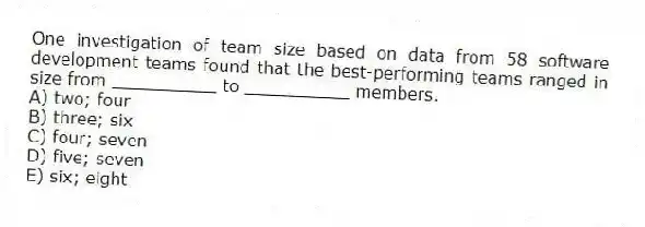One investigation of team size based on data from 58 software development teams found that the best-performing teams ranged in size from __________ to __________ members.
A) two; four
B) three; six
C) four; seven
D) five; seven
E) six; eight