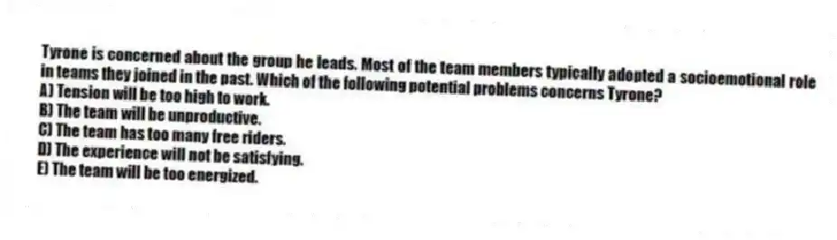 Tyrone is concerned about the group he leads. Most of the team members typically adopted a socioemotional role in teams they joined in the past. Which of the following potential problems concerns Tyrone?
A) Tension will be too high to work.
B) The team will be unproductive.
C) The team has too many free riders.
D) The experience will not be satisfying.
E) The team will be too energized.