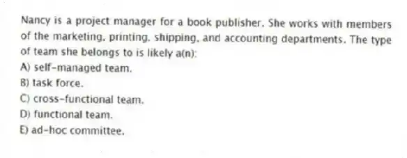 Nancy is a project manager for a book publisher. She works with members of the marketing, printing, shipping, and accounting departments. The type of team she belongs to is likely a(n):
A) self-managed team.
B) task force.
C) cross-functional team.
D) functional team.
E) ad-hoc committee.