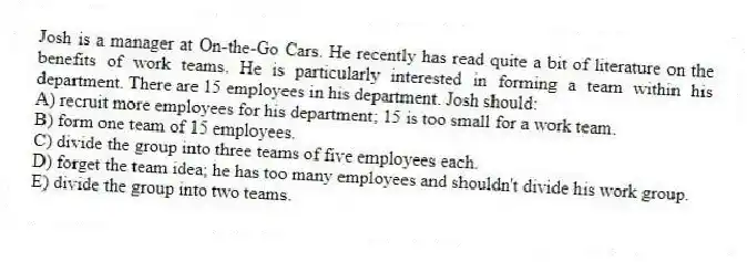 Josh is a manager at On-the-Go Cars. He recently has read quite a bit of literature on the benefits of work teams. He is particularly interested in forming a team within his department. There are 15 employees in his department. Josh should:
A) recruit more employees for his department; 15 is too small for a work team.
B) form one team of 15 employees.
C) divide the group into three teams of five employees each.
D) forget the team idea; he has too many employees and shouldn't divide his work group.
E) divide the group into two teams.