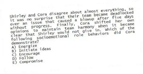 Shirley and Cora disagree about almost everything, so it was no surprise that their team became deadlocked over an issue that caused a blowup after five days without progress. Finally, Cora shifted her own opinions to maintain team harmony when it became clear that Shirley would not give in. Which of the following socioemotional role behaviors did Cora demonstrate?
A) Energize
B) Initiate ideas
C) Encourage
D) Follow
E) Compromise
