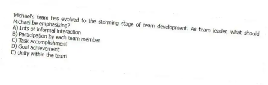 Michael's team has evolved to the storming stage of team development. As team leader, what should Michael be emphasizing?
A) Lots of informal interaction
B) Participation by each team member
C) Task accomplishment
D) Goal achievement
E) Unity within the team