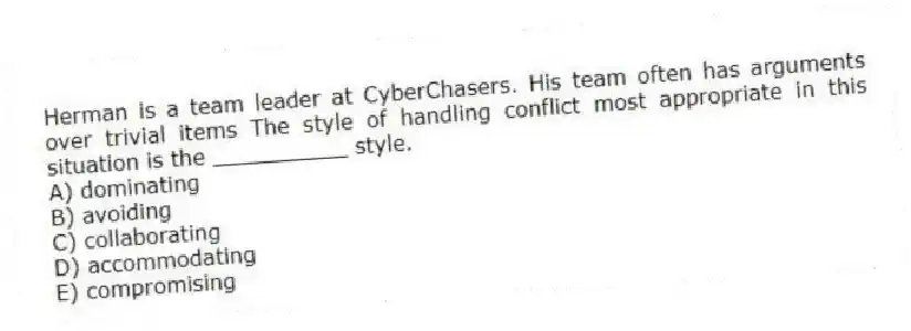 Herman is a team leader at CyberChasers. His team often has arguments over trivial items The style of handling conflict most appropriate in this situation is the __________ style.
A) dominating
B) avoiding
C) collaborating
D) accommodating
E) compromising