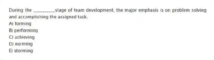 During the __________stage of team development, the major emphasis is on problem solving and accomplishing the assigned task.
A) forming
B) performing
C) achieving
D) norming
E) storming