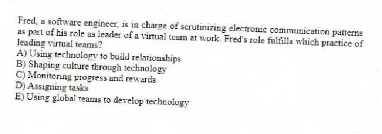 Fred, a software engineer, is in charge of scrutinizing electronic communication patterns as part of his role as leader of a virtual team at work. Fred's role fulfills which practice of leading virtual teams?
A) Using technology to build relationships
B) Shaping culture through technology
C) Monitoring progress and rewards
D) Assigning tasks
E) Using global teams to develop technology
