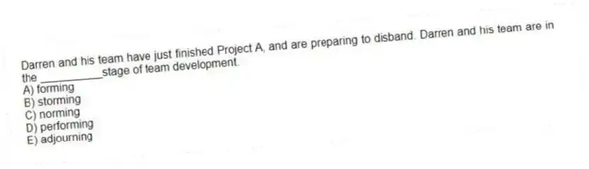 Darren and his team have just finished Project A, and are preparing to disband. Darren and his team are in the __________stage of team development.
A) forming
B) storming
C) norming
D) performing
E) adjourning